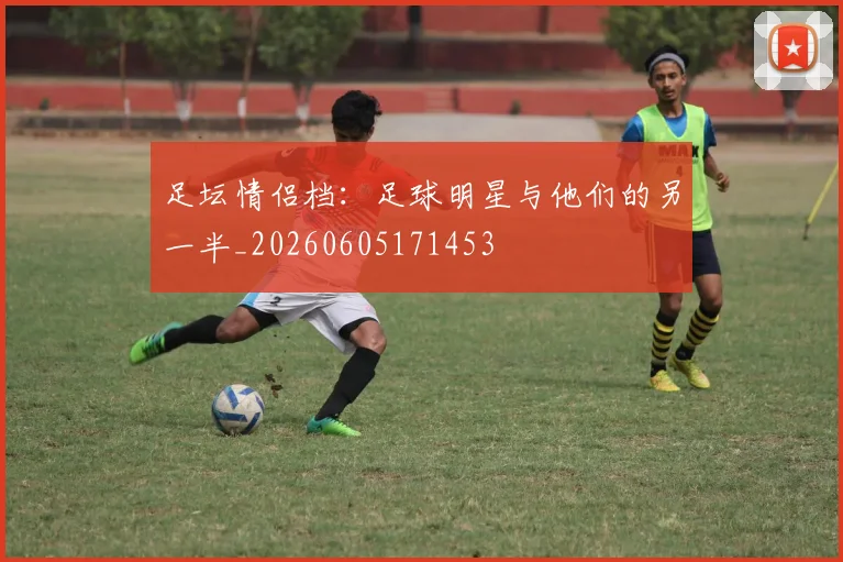 足坛情侣档：足球明星与他们的另一半_20260605171453