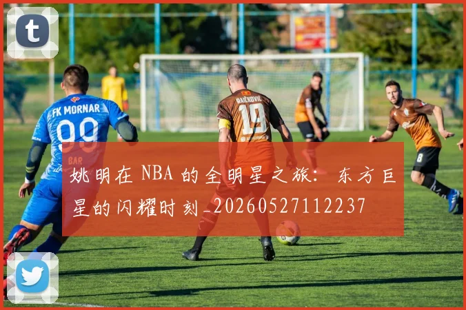 姚明在 NBA 的全明星之旅：东方巨星的闪耀时刻_20260527112237