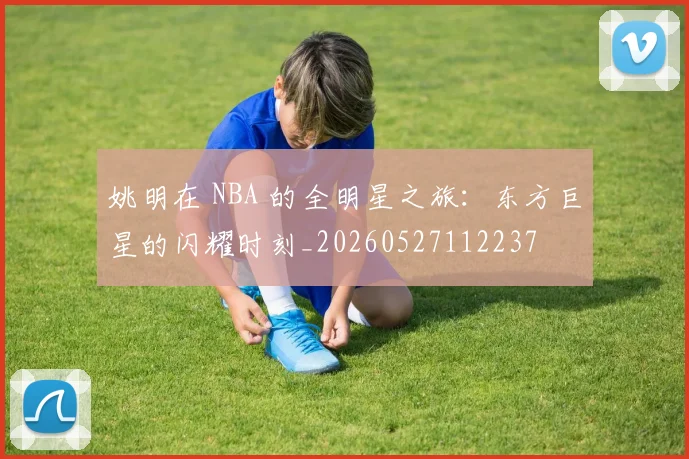 姚明在 NBA 的全明星之旅:东方巨星的闪耀时刻_20260527112237