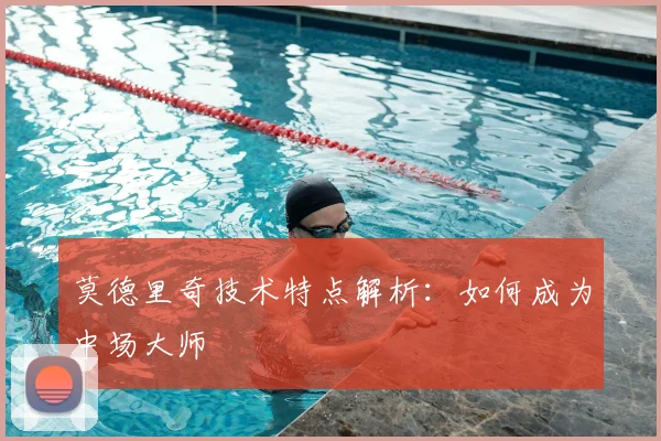 莫德里奇技术特点解析：如何成为中场大师