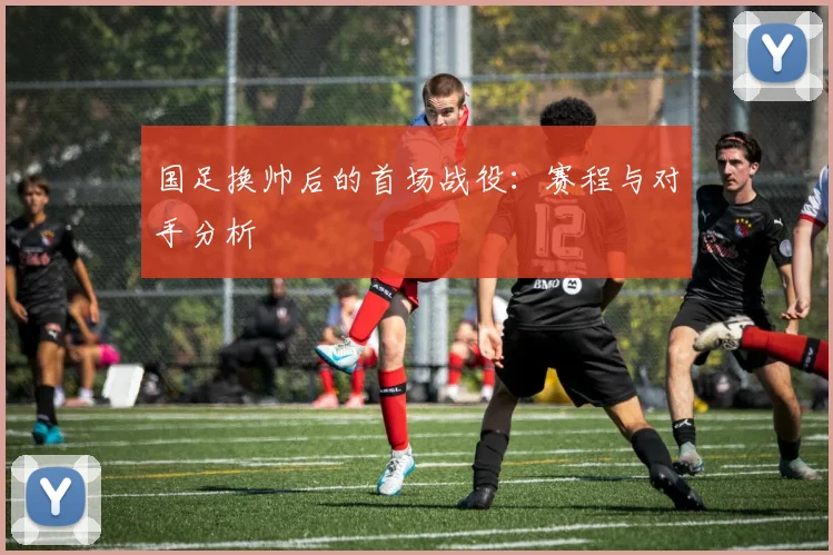 国足换帅后的首场战役:赛程与对手分析